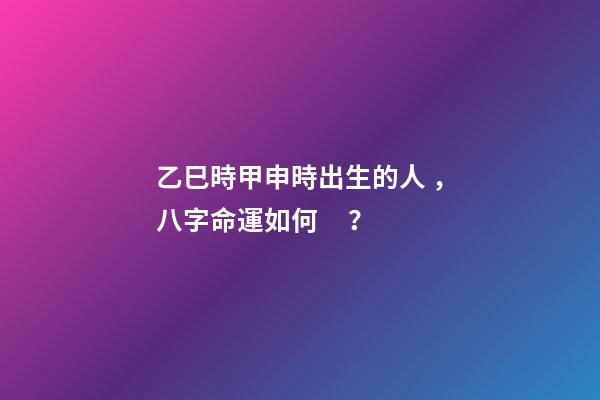 乙巳時甲申時出生的人，八字命運如何？